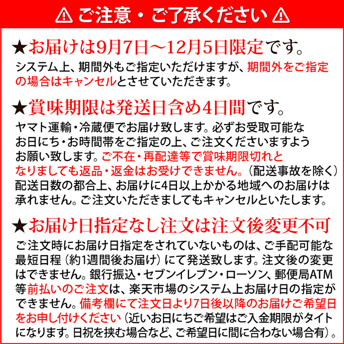 注意1ご注意・ご了承ください。★お届けは9月7日～12月5日まで限定です。システム上、期間外もご指定いただけますが、期間外をご指定の場合はキャンセルとさせていただきます。★最短お届け日は注文日より7日後です。ご注文日（営業時間内）より7日後が最短お届け可能日です。システム上、それより早いお日にちを指定できる場合がございますが、早いお日にちをご指定の場合はキャンセルとさせていただきます。当店の営業時間は10-17時です（日・祝定休）。★賞味期限は発送日含め4日間です。ヤマト運輸・冷蔵便でお届け致します。必ずお受取可能なお日にち・お時間帯をご指定の上、ご注文くださいますようお願い致します。ご不在・再配達等で賞味期限切れとなりましても返品・返金はお受けできません（配送事故を除く）。★お届け日指定なし注文は注文後変更不可。ご注文時に指定なしの場合は、ご手配可能な最短日程（約1週間後お届け）にて発送致します。注文後の変更はできません。銀行振込・郵便振替は、ご入金確認後の発送です。近いお日にちをご指定の場合はご入金期限がタイトになります。日祝をはさむ場合など、ご希望日に間に合わない場合がございます。余裕を持ってご注文ください。