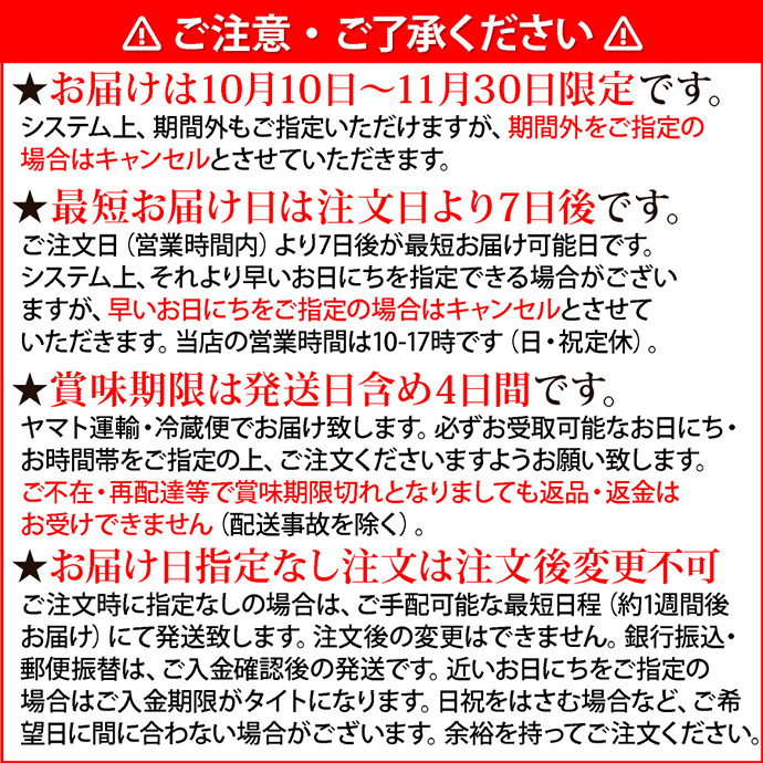 注意1ご注意・ご了承ください。★お届けは10月10日～11月30日まで限定です。システム上、期間外もご指定いただけますが、期間外をご指定の場合はキャンセルとさせていただきます。★最短お届け日は注文日より7日後です。ご注文日（営業時間内）より7日後が最短お届け可能日です。システム上、それより早いお日にちを指定できる場合がございますが、早いお日にちをご指定の場合はキャンセルとさせていただきます。当店の営業時間は10-17時です（日・祝定休）。★賞味期限は発送日含め4日間です。ヤマト運輸・冷蔵便でお届け致します。必ずお受取可能なお日にち・お時間帯をご指定の上、ご注文くださいますようお願い致します。ご不在・再配達等で賞味期限切れとなりましても返品・返金はお受けできません（配送事故を除く）。★お届け日指定なし注文は注文後変更不可。ご注文時に指定なしの場合は、ご手配可能な最短日程（約1週間後お届け）にて発送致します。注文後の変更はできません。銀行振込・郵便振替は、ご入金確認後の発送です。近いお日にちをご指定の場合はご入金期限がタイトになります。日祝をはさむ場合など、ご希望日に間に合わない場合がございます。余裕を持ってご注文ください。