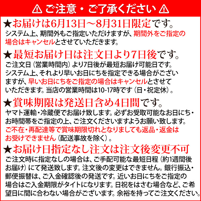 注意1ご注意・ご了承ください。★お届けは6月13日～8月31日まで限定です。システム上、期間外もご指定いただけますが、期間外をご指定の場合はキャンセルとさせていただきます。★最短お届け日は注文日より7日後です。ご注文日（営業時間内）より7日後が最短お届け可能日です。システム上、それより早いお日にちを指定できる場合がございますが、早いお日にちをご指定の場合はキャンセルとさせていただきます。当店の営業時間は10-17時です（日・祝定休）。★賞味期限は発送日含め4日間です。ヤマト運輸・冷蔵便でお届け致します。必ずお受取可能なお日にち・お時間帯をご指定の上、ご注文くださいますようお願い致します。ご不在・再配達等で賞味期限切れとなりましても返品・返金はお受けできません（配送事故を除く）。★お届け日指定なし注文は注文後変更不可。ご注文時に指定なしの場合は、ご手配可能な最短日程（約1週間後お届け）にて発送致します。注文後の変更はできません。銀行振込・郵便振替は、ご入金確認後の発送です。近いお日にちをご指定の場合はご入金期限がタイトになります。日祝をはさむ場合など、ご希望日に間に合わない場合がございます。余裕を持ってご注文ください。