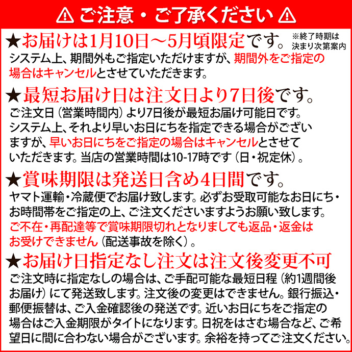 注意1ご注意・ご了承ください。★お届けは1月1日～5月31日まで限定です。システム上、期間外もご指定いただけますが、期間外をご指定の場合はキャンセルとさせていただきます。★最短お届け日は注文日より7日後です。ご注文日（営業時間内）より7日後が最短お届け可能日です。システム上、それより早いお日にちを指定できる場合がございますが、早いお日にちをご指定の場合はキャンセルとさせていただきます。当店の営業時間は10-17時です（日・祝定休）。★賞味期限は発送日含め4日間です。ヤマト運輸・冷蔵便でお届け致します。必ずお受取可能なお日にち・お時間帯をご指定の上、ご注文くださいますようお願い致します。ご不在・再配達等で賞味期限切れとなりましても返品・返金はお受けできません（配送事故を除く）。★お届け日指定なし注文は注文後変更不可。ご注文時に指定なしの場合は、ご手配可能な最短日程（約1週間後お届け）にて発送致します。注文後の変更はできません。銀行振込・郵便振替は、ご入金確認後の発送です。近いお日にちをご指定の場合はご入金期限がタイトになります。日祝をはさむ場合など、ご希望日に間に合わない場合がございます。余裕を持ってご注文ください。