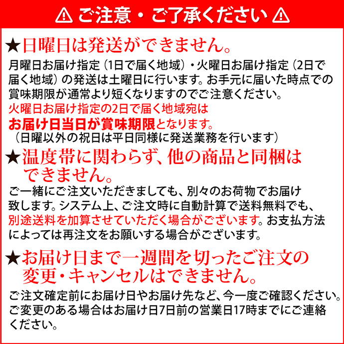 注意2ご注意・ご了承ください。★日曜日は発送ができません。月曜日お届け指定（1日で届く地域）・火曜日お届け指定（2日で届く地域）の発送は土曜日に行います。お手元に届いた時点での賞味期限が通常より短くなりますのでご注意ください。火曜日お届け指定の2日で届く地域宛はお届け日当日が賞味期限となります。（日曜を除く祝日は平日同様に発送業務を行います）★温度帯に関わらず、他の商品と同梱はできません。ご一緒にご注文いただきましても、別々のお荷物でお届け致します。システム上、ご注文時に自動計算で送料無料でも、別途送料を加算させていただく場合がございます。お支払方法によっては再注文をお願いする場合がございます。★お届け日まで一週間を切ったご注文の変更・キャンセルはできません。ご注文確定前にお届け日やお届け先など、今一度ご確認ください。ご変更のある場合はお届け日7日前の営業日17時までにご連絡ください。